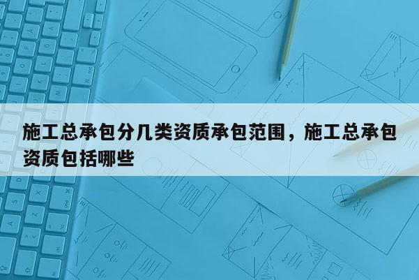 施工总承包分几类资质承包范围，施工总承包资质包括哪些