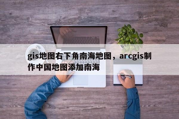 gis地图右下角南海地图，arcgis制作中国地图添加南海