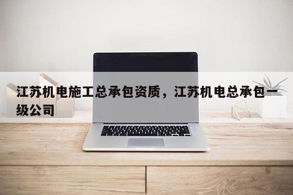 江苏机电施工总承包资质，江苏机电总承包一级公司