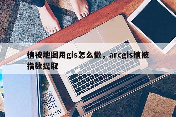 植被地图用gis怎么做，arcgis植被指数提取