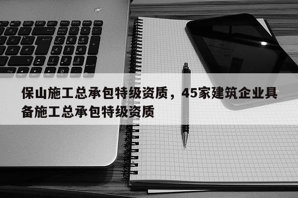 保山施工总承包特级资质，45家建筑企业具备施工总承包特级资质