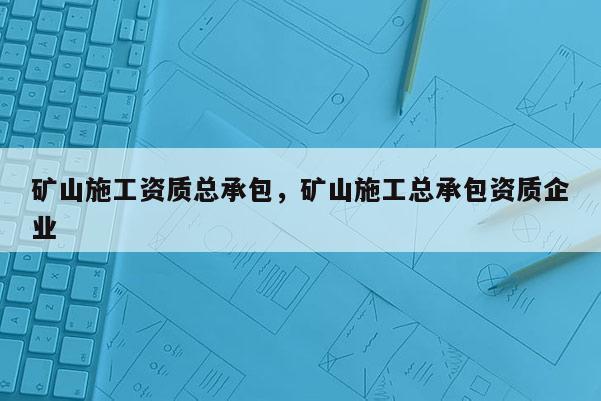 矿山施工资质总承包，矿山施工总承包资质企业