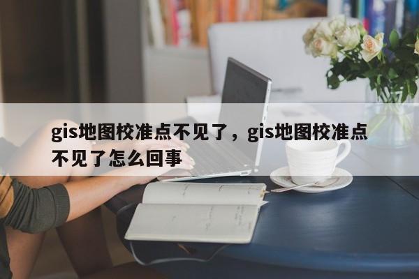 gis地图校准点不见了，gis地图校准点不见了怎么回事