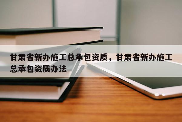 甘肃省新办施工总承包资质，甘肃省新办施工总承包资质办法