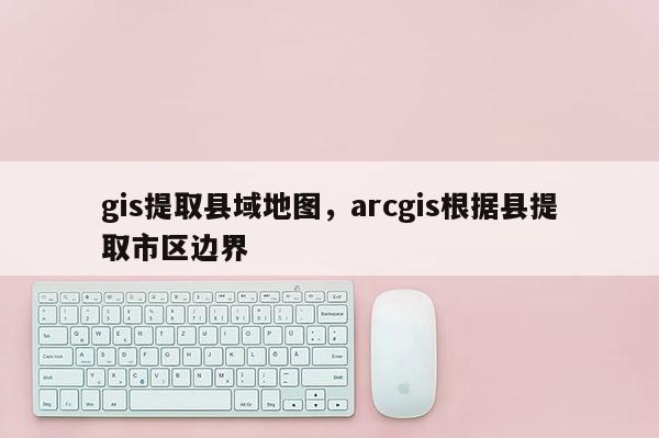 gis提取县域地图，arcgis根据县提取市区边界