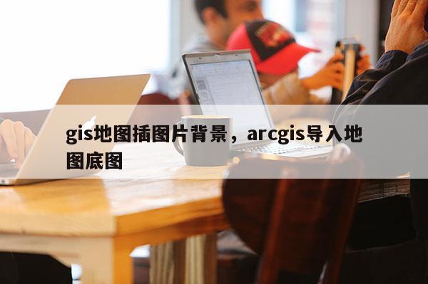 gis地图插图片背景，arcgis导入地图底图