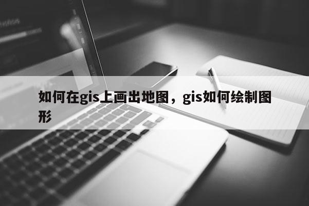 如何在gis上画出地图，gis如何绘制图形