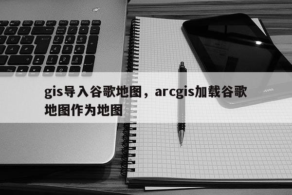 gis导入谷歌地图，arcgis加载谷歌地图作为地图