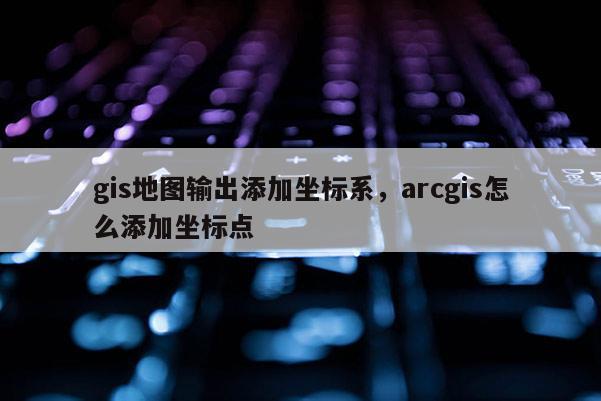 gis地图输出添加坐标系，arcgis怎么添加坐标点