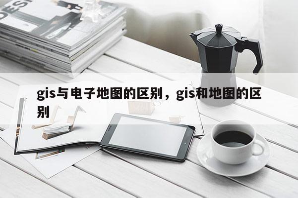 gis与电子地图的区别，gis和地图的区别