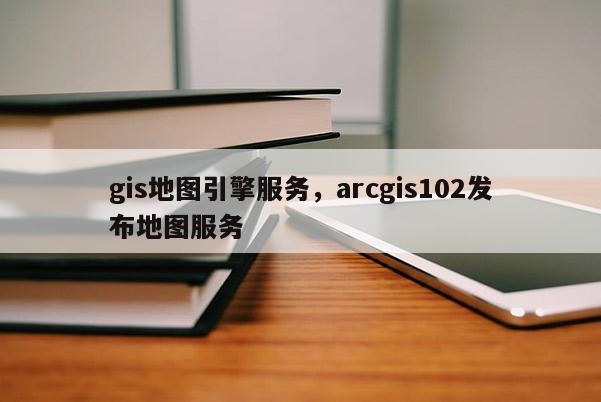 gis地图引擎服务，arcgis102发布地图服务