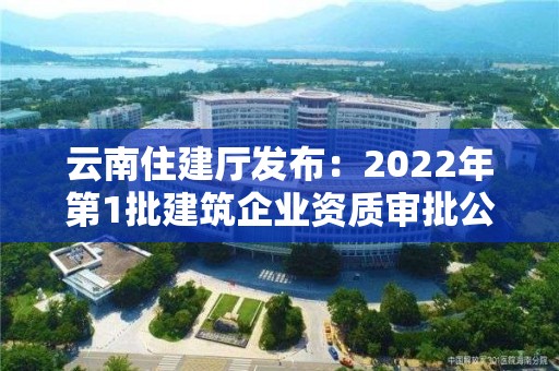 云南住建厅发布：2022年第1批建筑企业资质审批公示