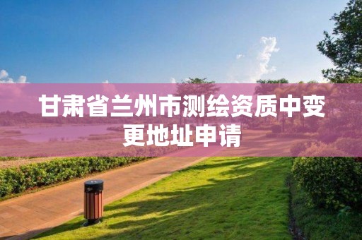 甘肃省兰州市测绘资质中变更地址申请