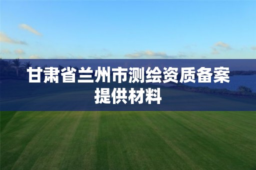 甘肃省兰州市测绘资质备案提供材料