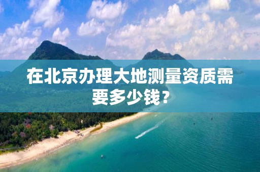 在北京办理大地测量资质需要多少钱？