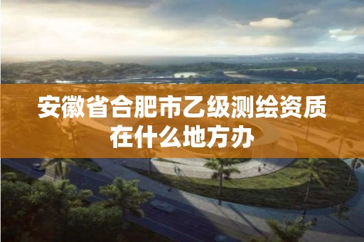 安徽省合肥市乙级测绘资质在什么地方办