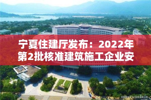 宁夏住建厅发布：2022年第2批核准建筑施工企业安全生产许可证名单公告