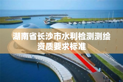 湖南省长沙市水利检测测绘资质要求标准