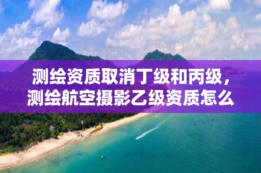 测绘资质取消丁级和丙级，测绘航空摄影乙级资质怎么办？