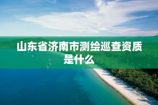 山东省济南市测绘巡查资质是什么