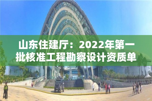 山东住建厅：2022年第一批核准工程勘察设计资质单位名单