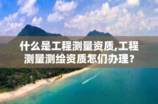 什么是工程测量资质,工程测量测绘资质怎们办理？