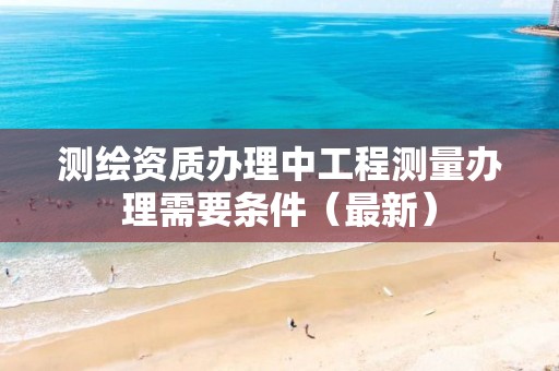 测绘资质办理中工程测量办理需要条件（最新）