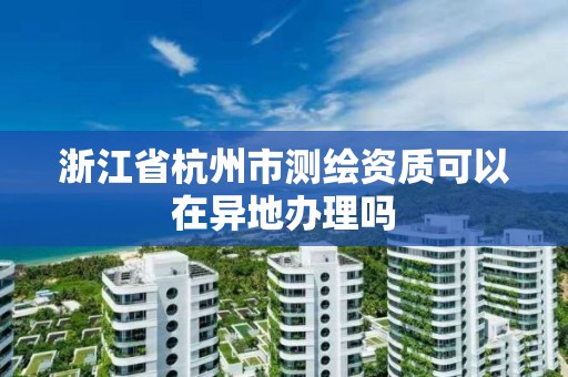 浙江省杭州市测绘资质可以在异地办理吗