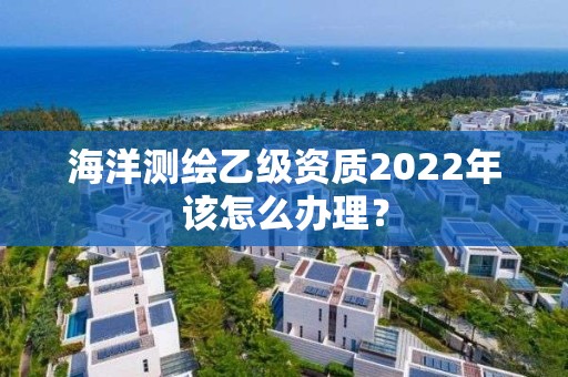 海洋测绘乙级资质2022年该怎么办理？