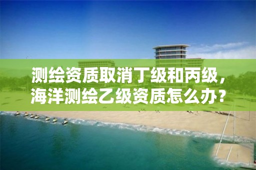 测绘资质取消丁级和丙级，海洋测绘乙级资质怎么办？