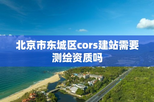 北京市东城区cors建站需要测绘资质吗