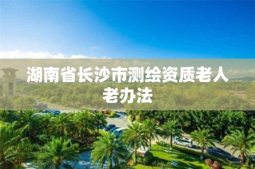 湖南省长沙市测绘资质老人老办法