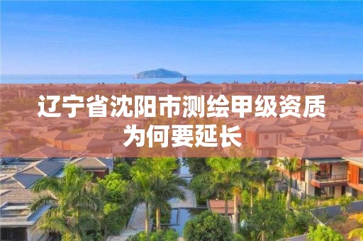 辽宁省沈阳市测绘甲级资质为何要延长