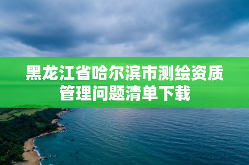 黑龙江省哈尔滨市测绘资质管理问题清单下载