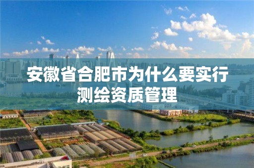 安徽省合肥市为什么要实行测绘资质管理