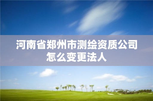 河南省郑州市测绘资质公司怎么变更法人