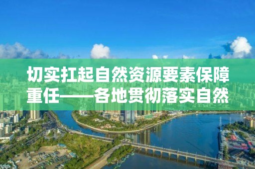 切实扛起自然资源要素保障重任――各地贯彻落实自然资源部要素保障工作座谈会精神综述