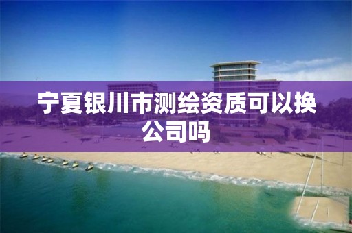 宁夏银川市测绘资质可以换公司吗