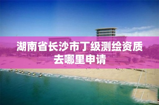 湖南省长沙市丁级测绘资质去哪里申请