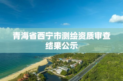 青海省西宁市测绘资质审查结果公示