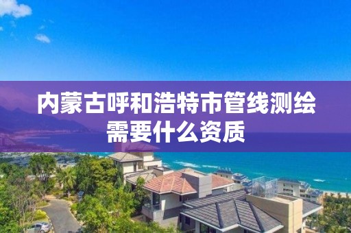 内蒙古呼和浩特市管线测绘需要什么资质