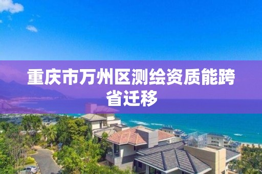 重庆市万州区测绘资质能跨省迁移