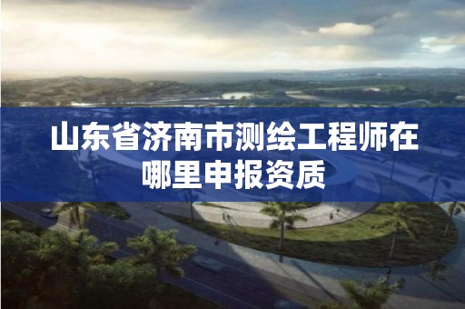 山东省济南市测绘工程师在哪里申报资质