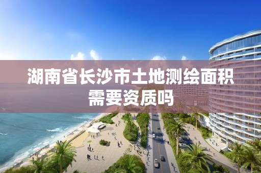 湖南省长沙市土地测绘面积需要资质吗