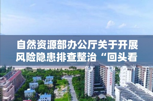 自然资源部办公厅关于开展风险隐患排查整治“回头看” 确保自然资源领域安全稳定的紧急通知