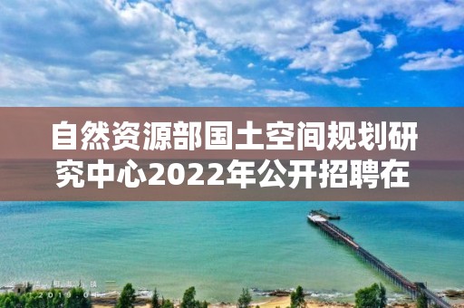 自然资源部国土空间规划研究中心2022年公开招聘在职人员面试公告