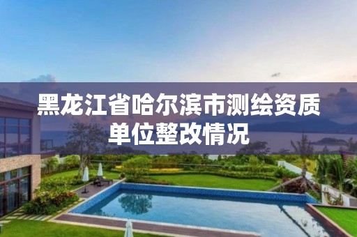 黑龙江省哈尔滨市测绘资质单位整改情况