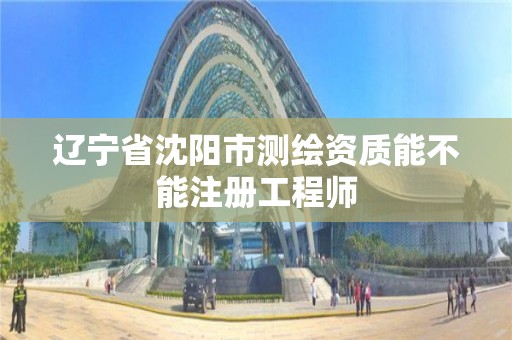 辽宁省沈阳市测绘资质能不能注册工程师