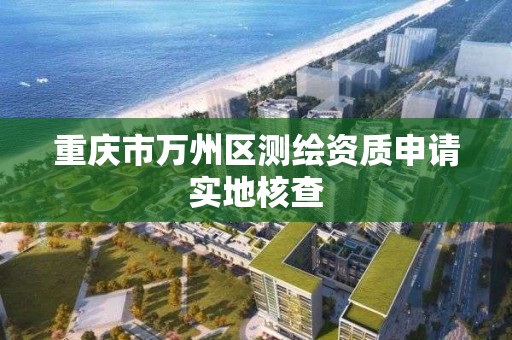 重庆市万州区测绘资质申请实地核查