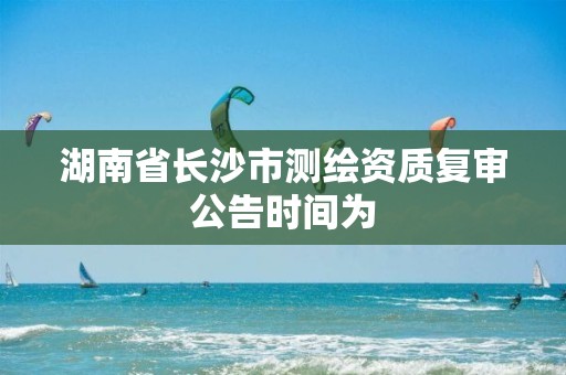 湖南省长沙市测绘资质复审公告时间为